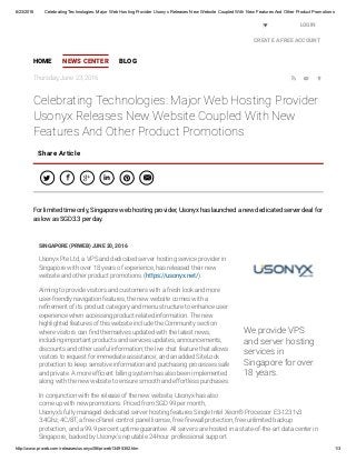 6/23/2016 Celebrating Technologies: Major Web Hosting Provider Usonyx Releases New Website Coupled With New Features And Other Product Promotions
http://www.prweb.com/releases/usonyx/06/prweb13495352.htm 1/3
Thursday, June 23, 2016   
Celebrating Technologies: Major Web Hosting Provider
Usonyx Releases New Website Coupled With New
Features And Other Product Promotions
SINGAPORE (PRWEB) JUNE 20, 2016
Usonyx Pte Ltd, a VPS and dedicated server hosting service provider in
Singapore with over 18 years of experience, has released their new
website and other product promotions. (https://usonyx.net/).
Aiming to provide visitors and customers with a fresh look and more
user-friendly navigation features, the new website comes with a
re nement of its product category and menu structure to enhance user
experience when accessing product-related information. The new
highlighted features of this website include the Community section
where visitors can nd themselves updated with the latest news,
including important products and services updates, announcements,
discounts and other useful information; the live chat feature that allows
visitors to request for immediate assistance; and an added SiteLock
protection to keep sensitive information and purchasing processes safe
and private. A more ef cient billing system has also been implemented
along with the new website to ensure smooth and effortless purchases.
In conjunction with the release of the new website, Usonyx has also
come up with new promotions. Priced from SGD 99 per month,
Usonyx’s fully managed dedicated server hosting features Single Intel Xeon® Processor E3-1231v3
3.4Ghz, 4C/8T, a free cPanel control panel license, free rewall protection, free unlimited backup
protection, and a 99.9 percent uptime guarantee. All servers are hosted in a state-of-the-art data center in
Singapore, backed by Usonyx's reputable 24-hour professional support.
Share Article
     
For limited time only, Singapore web hosting provider, Usonyx has launched a new dedicated server deal for
as low as SGD3.3 per day.
HOME NEWS CENTER BLOG
LOGIN
CREATE A FREE ACCOUNT
United States
We provide VPS
and server hosting
services in
Singapore for over
18 years.
PRWeb
 