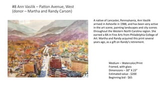 #8 Ann Vasilik – Patton Avenue, West
(donor – Martha and Randy Carson)
Medium – Watercolor/Print
Framed, with glass
Dimensions – 30” X 23”
Estimated value - $200
Beginning bid - $65
A native of Lancaster, Pennsylvania, Ann Vasilik
arrived in Asheville in 1988, and has been very active
in the art scene, painting landscapes and city scenes
throughout the Western North Carolina region. She
earned a BA in Fine Arts from Philadelphia College of
Art. Martha and Randy acquired this print several
years ago, as a gift on Randy’s retirement.
 