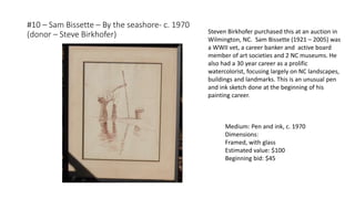 #10 – Sam Bissette – By the seashore- c. 1970
(donor – Steve Birkhofer)
Medium: Pen and ink, c. 1970
Dimensions:
Framed, with glass
Estimated value: $100
Beginning bid: $45
Steven Birkhofer purchased this at an auction in
Wilmington, NC. Sam Bissette (1921 – 2005) was
a WWII vet, a career banker and active board
member of art societies and 2 NC museums. He
also had a 30 year career as a prolific
watercolorist, focusing largely on NC landscapes,
buildings and landmarks. This is an unusual pen
and ink sketch done at the beginning of his
painting career.
 