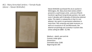 #11 - Mary Anne Keel Jenkins – Female Nude
(donor – Steven Birkhofer)
Medium – sketch, pen and ink
Framed, Under glass
Dimensions:
Estimated value: $100
Beginning bid: $45
Steven Birkhofer purchased this at an auction in
Wilmington, NC. Mary Anne Keel Jenkins (1929 –
present) is a well known artist , and one of North
Carolina’s significant living female painters. Her work
scans 5 decades with 4 decades of distinctive abstract
styles. This sketch is noteworthy in that it is not
abstract. Her work is in permanent collections in
more than 7 NC university and state museums, as
well as in museums in SC and Minnesota. Her
abstract oil paintings are currently in auction sites
online selling for $800 - $1,700.
 