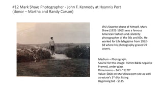 #12 Mark Shaw, Photographer - John F. Kennedy at Hyannis Port
(donor – Martha and Randy Carson)
Medium – Photograph.
Source for this image: 35mm B&W negative
Framed, under glass
Dimensions – 24 ½ “ X 20”
Value: $800 on MarkShaw.com site as well
as estate’s 1st dibs listing
Beginning bid - $125
JFK’s favorite photo of himself. Mark
Shaw (1921-1969) was a famous
American fashion and celebrity
photographer of the 50s and 60s. He
worked for Life Magazine from 1952-
68 where his photography graced 27
covers.
 