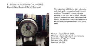 #15 Russian Submarine Clock – 1942
(donor Martha and Randy Carson)
Medium – Nautical Clock -1930’s
Materials – Stainless Steel with cast iron stand
Dimensions – 9”h x 9”w ; 4” deep
Estimated value - $200
Beginning bid - $70
This is a vintage USSR Soviet Navy submarine
wall clock, with a heavy glass front – in mint
condition. Comes with a modern display
pedestal of cast iron. Key included? Internet
research reveals these were made by Vostok
factory that was then called Christopol Watch
Factory. Ebay listings of this very clock: $165-
$875.
 