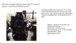 #16 French Boulle Mantle Clock, late 19th century
(donor – Martha and Randy Carson)
Medium – workings – brass clock; red
painted wood with gilt.
Dimensions – 13 ½”h x 9”w (?)
Also has pedestal (12 ½ “ h, 12”w, 7”deep)
Estimated Value - $500
Beginning bid - $ 100
The Carsons bought this at an auction. It is a French
mantle clock from the late 19th century. It can stand
alone, is 13.5 “ high, 9 inches wide, and 7 inches deep.
It also has a pedestal that it can be placed on (12.5”
high)
 