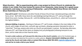 Silent Auction… We’re experimenting with a new project at Grace Church to celebrate the
artists in our midst, find new homes for some of our treasures, raise money for a good cause
(outreach), and enjoy a fun evening of fellowship – part of the Mardi Gras Dinner and Talent
Show festivities on February 26th.
How will it work? Parishioners and other friends of Grace Church have donated paintings and other
forms of art. We’ll offer these items for sale (bidding) starting February 17th, and up through the
Mardi Gras event, Sunday, February 26 – until the bidding closes, around 8 p.m., when we’ll announce
the highest bidders…
Advance bidding, in person… Starting on February 17th, we’ll create a display in the main lobby of the
church, with images of each item, and with sign-up sheets, allowing everyone interested to enter a
“silent bid.” That way, anyone who visits our church can participate, in person. By Saturday afternoon,
February 25th, we’ll have all the items on display (not just photographs) allowing everyone to see
them, and to make bids on their favorite items.
To reach a wider audience, we’ll also post this slide show on the church’s website, and on the Facebook page, as
a way to promote and advertise this auction to a wide audience. Anyone interested in bidding can either
come by the church and make a bid, or contact Ellen Brown (828-785-4225; inglesferry@gmail.com)
and ask her to make a bid on your behalf.
 