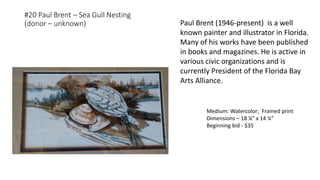 #20 Paul Brent – Sea Gull Nesting
(donor – unknown)
Medium: Watercolor; Framed print
Dimensions – 18 ¼” x 14 ¼”
Beginning bid - $35
Paul Brent (1946-present) is a well
known painter and illustrator in Florida.
Many of his works have been published
in books and magazines. He is active in
various civic organizations and is
currently President of the Florida Bay
Arts Alliance.
 