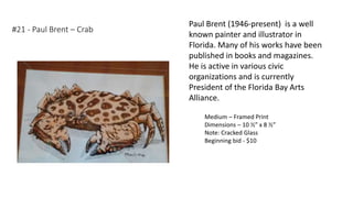 #21 - Paul Brent – Crab
Medium – Framed Print
Dimensions – 10 ½” x 8 ½”
Note: Cracked Glass
Beginning bid - $10
Paul Brent (1946-present) is a well
known painter and illustrator in
Florida. Many of his works have been
published in books and magazines.
He is active in various civic
organizations and is currently
President of the Florida Bay Arts
Alliance.
 