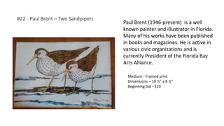 #22 - Paul Brent – Two Sandpipers
Medium - Framed print
Dimensions – 10 ½” x 8 ½”
Beginning bid - $10
Paul Brent (1946-present) is a well
known painter and illustrator in Florida.
Many of his works have been published
in books and magazines. He is active in
various civic organizations and is
currently President of the Florida Bay
Arts Alliance.
 