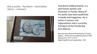 #23 (a and b) - Paul Brent – Sand-Dollars
(donor – unknown)
We have two identical framed prints of sand-
dollars… These are unnumbered prints of 100.
Dimensions: 12 ¼” x 12 ¼”
Beginning bid ( each separately) - $30
Paul Brent (1946-present) is a
well known painter and
illustrator in Florida. Many of
his works have been published
in books and magazines. He is
active in various civic
organizations and is currently
President of the Florida Bay
Arts Alliance.
 