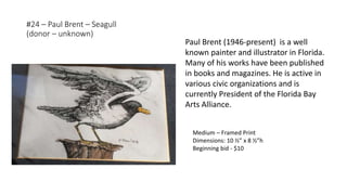 #24 – Paul Brent – Seagull
(donor – unknown)
Medium – Framed Print
Dimensions: 10 ½” x 8 ½”h
Beginning bid - $10
Paul Brent (1946-present) is a well
known painter and illustrator in Florida.
Many of his works have been published
in books and magazines. He is active in
various civic organizations and is
currently President of the Florida Bay
Arts Alliance.
 