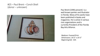 #25 – Paul Brent – Conch Shell
(donor – unknown)
Medium: Framed Print
Dimensions: 14 ½” x 14 ½”
Beginning bid - $35
Paul Brent (1946-present) is a
well known painter and illustrator
in Florida. Many of his works have
been published in books and
magazines. He is active in various
civic organizations and is
currently President of the Florida
Bay Arts Alliance.
 