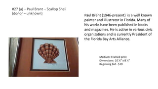 #27 (a) – Paul Brant – Scallop Shell
(donor – unknown)
Medium: Framed print
Dimensions: 10 ½” x 8 ½”
Beginning bid - $10
Paul Brent (1946-present) is a well known
painter and illustrator in Florida. Many of
his works have been published in books
and magazines. He is active in various civic
organizations and is currently President of
the Florida Bay Arts Alliance.
 