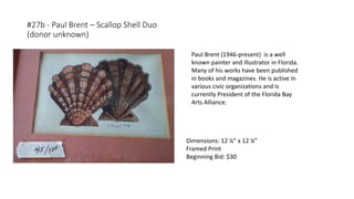 #27b - Paul Brent – Scallop Shell Duo
(donor unknown)
Paul Brent (1946-present) is a well
known painter and illustrator in Florida.
Many of his works have been published
in books and magazines. He is active in
various civic organizations and is
currently President of the Florida Bay
Arts Alliance.
Dimensions: 12 ¼” x 12 ¼”
Framed Print
Beginning Bid: $30
 