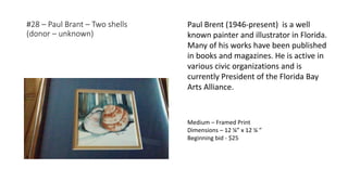 #28 – Paul Brant – Two shells
(donor – unknown)
Medium – Framed Print
Dimensions – 12 ¼” x 12 ¼ ”
Beginning bid - $25
Paul Brent (1946-present) is a well
known painter and illustrator in Florida.
Many of his works have been published
in books and magazines. He is active in
various civic organizations and is
currently President of the Florida Bay
Arts Alliance.
 