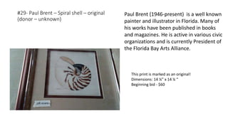 #29- Paul Brent – Spiral shell – original
(donor – unknown)
This print is marked as an original!
Dimensions: 14 ¼” x 14 ¼ “
Beginning bid - $60
Paul Brent (1946-present) is a well known
painter and illustrator in Florida. Many of
his works have been published in books
and magazines. He is active in various civic
organizations and is currently President of
the Florida Bay Arts Alliance.
 