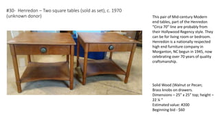 #30- Henredon – Two square tables (sold as set), c. 1970
(unknown donor)
Solid Wood (Walnut or Pecan;
Brass knobs on drawers.
Dimensions – 25” x 25” top; height –
22 ¼ “
Estimated value: #200
Beginning bid - $60
This pair of Mid-century Modern
end tables, part of the Henredon
“Circa 70” line are probably from
their Hollywood Regency style. They
can be for living room or bedroom.
Henredon is a nationally respected
high end furniture company in
Morganton, NC begun in 1945, now
celebrating over 70 years of quality
craftsmanship.
 