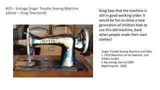 #33 – Vintage Singer Treadle Sewing Machine
(donor – Greg Townsend)
Singer Treadle Sewing Machine and Table.
c. 1920 (Machine can be lowered , and
hidden inside)
E-Bay listings start at $300
Beginning bid - $200
Greg Says that the machine is
still in good working order. It
would be fun to show a new
generation of children how to
use this old machine, back
when people made their own
clothes!
 