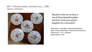 #34 - 5 Dresden plates, luncheon size, c. 1895
(donor unknown)
Description – gilt edge, hand-painted flowers
Note: 2 have small chips; 3 have hairline fractures
Dimensions – 9 ¾ “ diameter
Beginning bid - $35
Wouldn’t it be fun to have a
set of these beautiful plates,
and then invite your grand-
daughter for a tea party?
 
