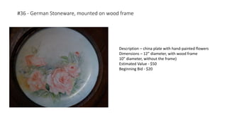 #36 - German Stoneware, mounted on wood frame
Description – china plate with hand-painted flowers
Dimensions – 12” diameter, with wood frame
10” diameter, without the frame)
Estimated Value - $50
Beginning Bid - $20
 
