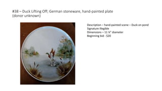 #38 – Duck Lifting Off; German stoneware, hand-painted plate
(donor unknown)
Description – hand-painted scene – Duck on pond
Signature Illegible
Dimensions – 11 ¼” diameter
Beginning bid - $20
 