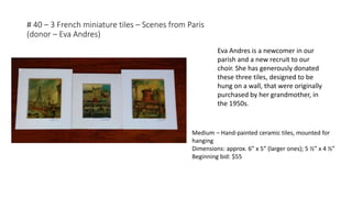 # 40 – 3 French miniature tiles – Scenes from Paris
(donor – Eva Andres)
Eva Andres is a newcomer in our
parish and a new recruit to our
choir. She has generously donated
these three tiles, designed to be
hung on a wall, that were originally
purchased by her grandmother, in
the 1950s.
Medium – Hand-painted ceramic tiles, mounted for
hanging
Dimensions: approx. 6” x 5” (larger ones); 5 ½” x 4 ½”
Beginning bid: $55
 