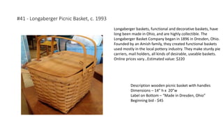#41 - Longaberger Picnic Basket, c. 1993
Description wooden picnic basket with handles
Dimensions – 14” h x 20”w
Label on Bottom – “Made in Dresden, Ohio”
Beginning bid - $45
Longaberger baskets, functional and decorative baskets, have
long been made in Ohio, and are highly collectible. The
Longaberger Basket Company began in 1896 in Dresden, Ohio.
Founded by an Amish family, they created functional baskets
used mostly in the local pottery industry. They make sturdy pie
carriers, mail holders, all kinds of desirable, useable baskets.
Online prices vary…Estimated value: $220
 