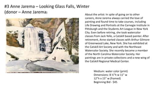 #3 Anne Jarema – Looking Glass Falls, Winter
(donor – Anne Jarema)
Medium: water color (print)
Dimensions: 8 ½”h w 11” w
12”h x 15” w (framed)
Beginning Bid - $45
About the artist: In spite of going on to other
careers, Anne Jarema always carried the love of
painting and found time to take courses, including
Life Drawing and Portraits at the Carnegie Institute in
Pittsburgh and the Students Art League in New York
City. Even before retiring, she took watercolor
classes from Jack Yelle, a Catskill based painter. After
retirement, Anne started classes with Arthur Gilmore
of Greenwood Lake, New York. She has exhibited at
the Catskill Art Society and with the Northeast
Watercolor Society. She recently became a member
of the North Carolina Watercolor Society. Her
paintings are in private collections and a new wing of
the Catskill Regional Medical Center.
 