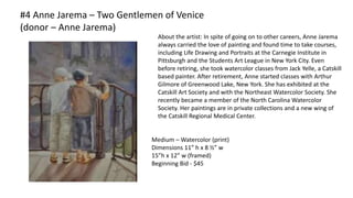 #4 Anne Jarema – Two Gentlemen of Venice
(donor – Anne Jarema)
Medium – Watercolor (print)
Dimensions 11” h x 8 ½” w
15”h x 12” w (framed)
Beginning Bid - $45
About the artist: In spite of going on to other careers, Anne Jarema
always carried the love of painting and found time to take courses,
including Life Drawing and Portraits at the Carnegie Institute in
Pittsburgh and the Students Art League in New York City. Even
before retiring, she took watercolor classes from Jack Yelle, a Catskill
based painter. After retirement, Anne started classes with Arthur
Gilmore of Greenwood Lake, New York. She has exhibited at the
Catskill Art Society and with the Northeast Watercolor Society. She
recently became a member of the North Carolina Watercolor
Society. Her paintings are in private collections and a new wing of
the Catskill Regional Medical Center.
 