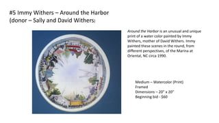 Around the Harbor is an unusual and unique
print of a water color painted by Immy
Withers, mother of David Withers. Immy
painted these scenes in the round, from
different perspectives, of the Marina at
Oriental, NC circa 1990.
Medium – Watercolor (Print)
Framed
Dimensions – 20” x 20”
Beginning bid - $60
#5 Immy Withers – Around the Harbor
(donor – Sally and David Withers)
 