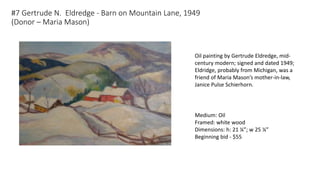 #7 Gertrude N. Eldredge - Barn on Mountain Lane, 1949
(Donor – Maria Mason)
Oil painting by Gertrude Eldredge, mid-
century modern; signed and dated 1949;
Eldridge, probably from Michigan, was a
friend of Maria Mason’s mother-in-law,
Janice Pulse Schierhorn.
Medium: Oil
Framed: white wood
Dimensions: h: 21 ¼”; w 25 ¼”
Beginning bid - $55
 