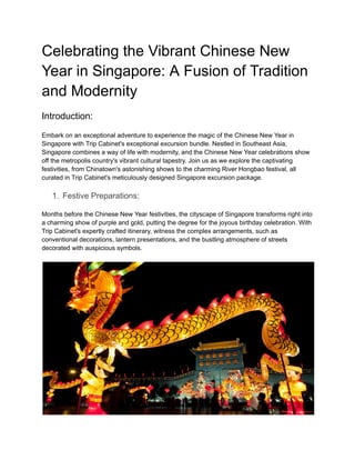 Celebrating the Vibrant Chinese New
Year in Singapore: A Fusion of Tradition
and Modernity
Introduction:
Embark on an exceptional adventure to experience the magic of the Chinese New Year in
Singapore with Trip Cabinet's exceptional excursion bundle. Nestled in Southeast Asia,
Singapore combines a way of life with modernity, and the Chinese New Year celebrations show
off the metropolis country's vibrant cultural tapestry. Join us as we explore the captivating
festivities, from Chinatown's astonishing shows to the charming River Hongbao festival, all
curated in Trip Cabinet's meticulously designed Singapore excursion package.
1. Festive Preparations:
Months before the Chinese New Year festivities, the cityscape of Singapore transforms right into
a charming show of purple and gold, putting the degree for the joyous birthday celebration. With
Trip Cabinet's expertly crafted itinerary, witness the complex arrangements, such as
conventional decorations, lantern presentations, and the bustling atmosphere of streets
decorated with auspicious symbols.
 