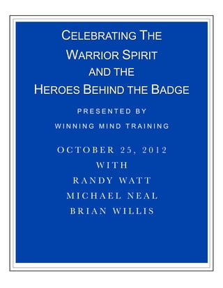 CELEBRATING THE
    WARRIOR SPIRIT
         AND THE
HEROES BEHIND THE BADGE
       PRESENTED BY

   WINNING MIND TRAINING


   OCTOBER 25, 2012
          WITH
      R A N DY WAT T
     MICHAEL NEAL
     BRIAN WILLIS
 