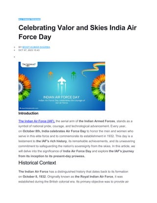 ALL THINGS TRENDING
Celebrating Valor and Skies India Air
Force Day
 BY MOHIT-KUMAR-SHARMA
 OCT 07, 2023 15:43

Introduction
The Indian Air Force (IAF), the aerial arm of the Indian Armed Forces, stands as a
symbol of national pride, courage, and technological advancement. Every year,
on October 8th, India celebrates Air Force Day to honor the men and women who
serve in this elite force and to commemorate its establishment in 1932. This day is a
testament to the IAF's rich history, its remarkable achievements, and its unwavering
commitment to safeguarding the nation's sovereignty from the skies. In this article, we
will delve into the significance of India Air Force Day and explore the IAF's journey
from its inception to its present-day prowess.
Historical Context
The Indian Air Force has a distinguished history that dates back to its formation
on October 8, 1932. Originally known as the Royal Indian Air Force, it was
established during the British colonial era. Its primary objective was to provide air
 