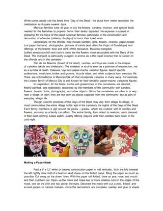 While some people call this fiesta time “Day of the Dead,” the plural form better describes the
celebration as it spans several days.
Mexican families save all year to buy the flowers, candles, incense, and special foods
needed for the festivities to properly honor their dearly departed. No expense is spared in
preparing for the Days of the Dead. Mexican families participate in the construction and
decoration of ofrendas (tabletop displays) to honor their loved ones.
Decorations for the ofrenda may include candles, gifts, flowers, incense, papel picado
(cut paper banners), photographs, pictures of saints (and often the Virgin of Guadalupe) and
offerings of the favorite food and drink of the deceased. Mexican marigolds
(called zempascuchitl) and cock’s comb are the flowers most associated with the Days of the
Dead. The marigold is particularly pungent in aroma as is the copal incense that is burned on
the ofrenda and in the cemetery.
Pan de los Muertos (bread of the dead), candies, and toys are made in the shapes
of calavera (skulls and skeletons). The skeleton or skull is seen as a promise of resurrection, not
as a symbol of death. Calavera toys and papier-mache skeleton figures depict specific
professions, musicians, brides and grooms, bicycle riders, and other subjects from everyday life.
There are rich traditions in Mexican folk art that incorporate calveras in many ways. For example,
the Linares family of Mexico City is well known for their fantastic papier-mache calaveras figures.
In preparation for the fiesta, tombs and gravestones in the cemeteries are cleaned,
freshly-painted, and elaborately decorated by the members of the community with candles,
flowers, breads, fruits, photographs, and other objects. Since the cemeteries are often in or very
near a village or town, they are not seen as places separate from the community, but as part of
everyday village life.
Though specific practices of the Days of the Dead may vary from village to village, in
most communities the entire village holds vigil in the cemetery the nights of the Days of the Dead.
Each family maintains a vigil around its graves – graves, which are covered with lit candles and
flowers, as many as a family can afford. The entire family, from oldest to newborn, each dressed
in their best clothing, keeps watch, quietly offering prayers until their candles burn down in the
cold night.
Making a Paper Mask
Fold a 9" x 12" white or colored construction paper in half vertically. With the fold towards
the left, lightly draw half of a head or skull shape on the folded paper, filling the paper as much as
possible. Cut away on the drawn lines. With the paper still folded, draw an eye, nose, and mouth
and then cut them out. Open up the mask and make two or more shallow cuts on the edges of the
mask, one on the chin and two above the eyes. Decorate the mask with cut, curled, folded, and
scored papers or colored markers. Once the decorations are complete, overlap and glue or staple
 