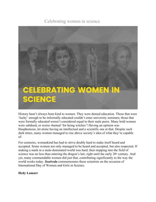 Celebrating women in science
History hasn’t always been kind to women. They were denied education. Those that were
‘lucky’ enough to be informally educated couldn’t enter university seminars; those that
were formally educated weren’t considered equal to their male peers. Many bold women
were subdued, or worse–burned ‘for being witches’! Having an opinion was
blasphemous, let alone having an intellectual and a scientific one at that. Despite such
dark times, many women managed to rise above society’s idea of what they’re capable
of.
For centuries, womankind has had to strive doubly hard to make itself heard and
accepted. Some women not only managed to be heard and accepted, but also respected. If
making a mark in a male-dominated world was hard, then stepping into the field of
science was no less than entering the dragon’s lair, right until the early 20th
century. And
yet, many commendable women did just that, contributing significantly to the way the
world works today. Soulveda commemorates these scientists on the occasion of
International Day of Women and Girls in Science.
Hedy Lamarr
 