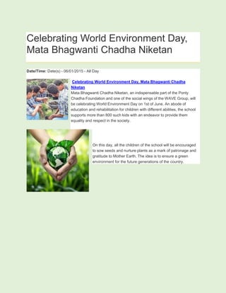 Celebrating World Environment Day,
Mata Bhagwanti Chadha Niketan
Date/Time: Date(s) - 06/01/2015 - All Day
Celebrating World Environment Day, Mata Bhagwanti Chadha
Niketan
Mata Bhagwanti Chadha Niketan, an indispensable part of the Ponty
Chadha Foundation and one of the social wings of the WAVE Group, will
be celebrating World Environment Day on 1st of June. An abode of
education and rehabilitation for children with different abilities, the school
supports more than 800 such kids with an endeavor to provide them
equality and respect in the society.
On this day, all the children of the school will be encouraged
to sow seeds and nurture plants as a mark of patronage and
gratitude to Mother Earth. The idea is to ensure a green
environment for the future generations of the country.
 