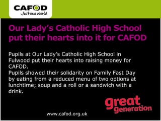 Our Lady’s Catholic High School put their hearts into it for CAFODPupils at Our Lady’s Catholic High School in Fulwood put their hearts into raising money for CAFOD. Pupils showed their solidarity on Family Fast Day by eating from a reduced menu of two options at lunchtime; soup and a roll or a sandwich with a drink.