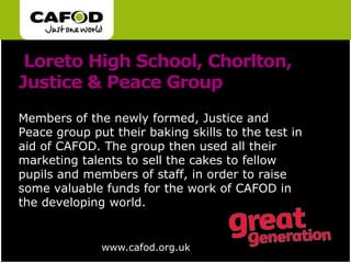  Loreto High School, Chorlton, Justice & Peace GroupMembers of the newly formed, Justice and Peace group put their baking skills to the test in aid of CAFOD. The group then used all their marketing talents to sell the cakes to fellow pupils and members of staff, in order to raise some valuable funds for the work of CAFOD in the developing world.