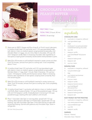 CHOCOLATE-­BANANA-­
                                                     PEANUT BUTTER

                                                                        delight
                                                     PREP TIME | 1 hour

                                                     TOTAL TIME | 2 hours, 40 min
                                                                                    ingredients
                                                     MAKES | 16 servings
                                                                                    CHOCOLATE CAKE
                                                                                    ½    cup butter or margarine, softened
                                                                                    1¼   cups granulated sugar
                                                                                    2    eggs
                                                                                    3    envelopes (1 oz each) premelted
1   Heat oven to 350°F. Grease and ﬂour three 8- or 9-inch round cake pans.              unsweetened baking chocolate
    In medium bowl, beat 1/2 cup butter and 1 1/4 cups granulated sugar             ¾    cup milk
    with electric mixer on medium speed, scraping bowl occasionally, until
    blended. Beat in 2 eggs, one at a time. Beat in chocolate, 3/4 cup milk         1    teaspoon vanilla
    and 1 teaspoon vanilla. Beat in remaining chocolate cake ingredients on         2    cups Gold Medal® all-purpose
    low speed, scraping bowl constantly. Divide batter evenly between 2 pans.            ﬂour
                                                                                    1    teaspoon baking soda
2   Bake 25 to 30 minutes or until toothpick inserted in center comes out clean.    ½    teaspoon salt
    Cool 10 minutes; remove from pans to cooling rack. Cool completely,             ½    cup sour cream
    about 1 hour.
                                                                                    BANANA CAKE
3   In medium bowl, beat 1/2 cup butter and 1/2 cup granulated sugar                ½    cup butter or margarine, softened
    with electric mixer on medium speed, scraping bowl occasionally, until          ½    cup granulated sugar
    blended. Beat in 1 egg; beat 1 minute. Beat in bananas, 1/4 cup sour
                                                                                    1    egg
    cream, 1/2 teaspoon vanilla and the banana extract. Beat in remaining
    banana cake ingredients on low speed, scraping bowl constantly. Pour            ¾    cup mashed ripe bananas
    into remaining pan.                                                                  (1½ medium)
                                                                                    ¼    cup sour cream
4   Bake 23 to 25 minutes or until toothpick inserted in center comes out           ½    teaspoon vanilla
    clean. Cool 10 minutes; remove from pan to cooling rack. Cool completely,       ½    teaspoon banana extract
    about 1 hour.
                                                                                    1    cup Gold Medal®
                                                                                         all-purpose ﬂour
5   In medium bowl, beat 1 cup butter with electric mixer on medium speed
                                                                                    ½    teaspoon baking soda
    until ﬂuffy. Beat in peanut butter, 1/2 cup of the powdered sugar, 1/4 cup
    milk and 1/2 teaspoon vanilla. Gradually beat in remaining 3 1/2 cups           ½    teaspoon baking powder
    powdered sugar, beating after each addition until smooth.                       ¼    teaspoon salt

                                                                                    EASY PEANUT BUTTER FROSTING
6   Place 1 chocolate cake layer on serving plate; spread with 1/3 cup
                                                                                    1    cup butter or margarine, softened
    frosting. Place banana cake layer on frosted layer; spread with 1/3 cup
    frosting. Top with chocolate cake layer. Frost side and top of cake with        1    cup creamy peanut butter
    remaining frosting. Garnish with peanuts and chocolate chips. Store in          4    cups powdered sugar
    refrigerator.
                                                                                    ¼    cup milk
    2011 © & ™/® of General Mills                                                   ½    teaspoon vanilla

                                                                                    GARNISH
                                                                                    Peanuts, if desired
                                                                                    Chocolate chips, if desired
                                                              3
 