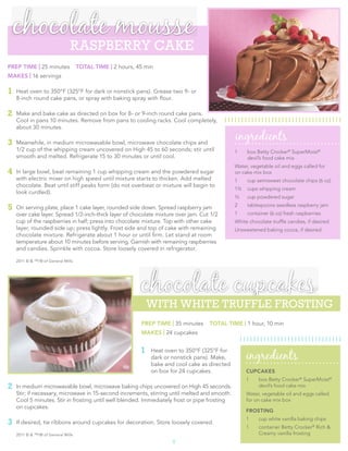 chocolate  mousse
                               RASPBERRY CAKE
PREP TIME | 25 minutes              TOTAL TIME | 2 hours, 45 min
MAKES | 16 servings

1   Heat oven to 350°F (325°F for dark or nonstick pans). Grease two 9- or
    8-inch round cake pans, or spray with baking spray with ﬂour.

2   Make and bake cake as directed on box for 8- or 9-inch round cake pans.
    Cool in pans 10 minutes. Remove from pans to cooling racks. Cool completely,
    about 30 minutes.

3   Meanwhile, in medium microwavable bowl, microwave chocolate chips and
                                                                                                ingredients
    1/2 cup of the whipping cream uncovered on High 45 to 60 seconds; stir until                1    box Betty Crocker® SuperMoist®
    smooth and melted. Refrigerate 15 to 30 minutes or until cool.                                   devil’s food cake mix
                                                                                                Water, vegetable oil and eggs called for
4   In large bowl, beat remaining 1 cup whipping cream and the powdered sugar                   on cake mix box
    with electric mixer on high speed until mixture starts to thicken. Add melted               1    cup semisweet chocolate chips (6 oz)
    chocolate. Beat until stiff peaks form (do not overbeat or mixture will begin to
                                                                                                1½   cups whipping cream
    look curdled).
                                                                                                /
                                                                                                13   cup powdered sugar

5   On serving plate, place 1 cake layer, rounded side down. Spread raspberry jam               2    tablespoons seedless raspberry jam
    over cake layer. Spread 1/2-inch-thick layer of chocolate mixture over jam. Cut 1/2         1    container (6 oz) fresh raspberries
    cup of the raspberries in half; press into chocolate mixture. Top with other cake           White chocolate trufﬂe candies, if desired
    layer, rounded side up; press lightly. Frost side and top of cake with remaining            Unsweetened baking cocoa, if desired
    chocolate mixture. Refrigerate about 1 hour or until ﬁrm. Let stand at room
    temperature about 10 minutes before serving. Garnish with remaining raspberries
    and candies. Sprinkle with cocoa. Store loosely covered in refrigerator.

    2011 © & ™/® of General Mills




                                                           chocolate  cupcakes
                                                               WITH WHITE TRUFFLE FROSTING
                                                           PREP TIME | 35 minutes    TOTAL TIME | 1 hour, 10 min
                                                           MAKES | 24 cupcakes


                                                           1
                                                                                                     ingredients
                                                               Heat oven to 350°F (325°F for
                                                               dark or nonstick pans). Make,
                                                               bake and cool cake as directed
                                                               on box for 24 cupcakes.               CUPCAKES
                                                                                                     1    box Betty Crocker® SuperMoist®
2   In medium microwavable bowl, microwave baking chips uncovered on High 45 seconds.                     devil’s food cake mix
    Stir; if necessary, microwave in 15-second increments, stirring until melted and smooth.         Water, vegetable oil and eggs called
    Cool 5 minutes. Stir in frosting until well blended. Immediately frost or pipe frosting          for on cake mix box
    on cupcakes.
                                                                                                     FROSTING
                                                                                                     1    cup white vanilla baking chips
3   If desired, tie ribbons around cupcakes for decoration. Store loosely covered.
                                                                                                     1    container Betty Crocker® Rich &
    2011 © & ™/® of General Mills                                                                         Creamy vanilla frosting
                                                                       5
 