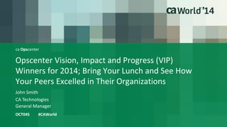 Opscenter Vision, Impact and Progress (VIP) 
Winners for 2014; Bring Your Lunch and See How 
Your Peers Excelled in Their Organizations 
John Smith 
OCT04S #CAWorld 
CA Technologies 
General Manager 
ca Opscenter 
 