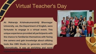 Virtual Teacher's Day
At Maharaja Krishnakumarsinhji Bhavnagar
University, we, the Department of English, were
fortunate to engage in a virtual event. This
unique experience provided all participants with
the chance to familiarize themselves with facing
the camera and gain knowledge about utilizing
tools like OBS Studio to generate certificates
automatically. It was an enriching and novel
experience for all involved.
 