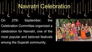 On 27th September, the
Celebration Committee organized a
celebration for Navratri, one of the
most popular and beloved festivals
among the Gujarati community.
Navratri Celebration
 