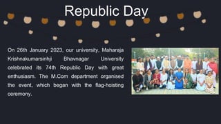 Republic Day
On 26th January 2023, our university, Maharaja
Krishnakumarsinhji Bhavnagar University
celebrated its 74th Republic Day with great
enthusiasm. The M.Com department organised
the event, which began with the flag-hoisting
ceremony.
 