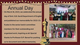 Annual Day
• On March 18, 2023, we celebrated the annual
day of Smt. S.B. Gardi Department of English
and published our memorabilia for 2022-23.
Kudos to the senior batch committee
members for their outstanding and
organized work, inspiring us all. Special
thanks to Professor D.P. Barad for pushing
us to document and collect memories,
 