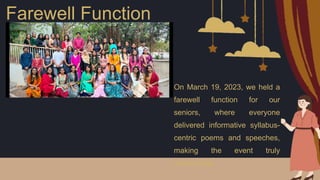 Farewell Function
On March 19, 2023, we held a
farewell function for our
seniors, where everyone
delivered informative syllabus-
centric poems and speeches,
making the event truly
memorable.
 