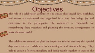 Objectives
The role of a celebration committee is to ensure that special days, birthdays,
and events are celebrated and organized in a way that brings joy and
excitement to the participants. The committee is responsible for
remembering these occasions and planning the necessary arrangements to
make them successful.
The celebration committee plays an important role in ensuring that special
days and events are celebrated in a meaningful and memorable way. They
help to create a festive atmosphere and bring people together to share in the
 