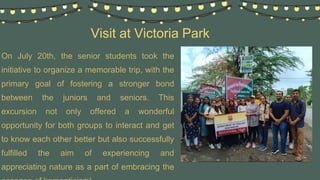 Visit at Victoria Park
On July 20th, the senior students took the
initiative to organize a memorable trip, with the
primary goal of fostering a stronger bond
between the juniors and seniors. This
excursion not only offered a wonderful
opportunity for both groups to interact and get
to know each other better but also successfully
fulfilled the aim of experiencing and
appreciating nature as a part of embracing the
 