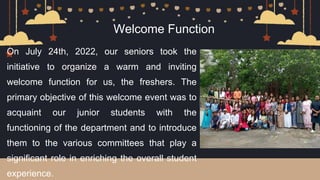 On July 24th, 2022, our seniors took the
initiative to organize a warm and inviting
welcome function for us, the freshers. The
primary objective of this welcome event was to
acquaint our junior students with the
functioning of the department and to introduce
them to the various committees that play a
significant role in enriching the overall student
experience.
Welcome Function
 