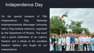 On the special occasion of 75th
Independence Day, Maharaja
Krishnakumarsinhji Bhavnagar University
held a Flag hoisting ceremony, organised
by the Department of Physics. The event
was a grand celebration of our nation's
freedom and a tribute to the countless
freedom fighters who fought for our
independence.
Independence Day
 