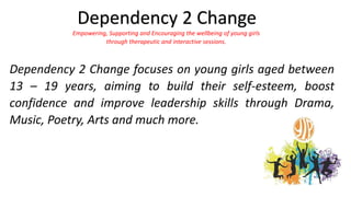 Dependency 2 Change focuses on young girls aged between
13 – 19 years, aiming to build their self-esteem, boost
confidence and improve leadership skills through Drama,
Music, Poetry, Arts and much more.
Dependency 2 Change
Empowering, Supporting and Encouraging the wellbeing of young girls
through therapeutic and interactive sessions.
 